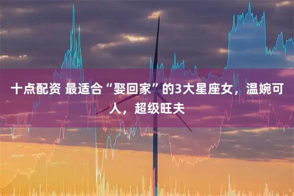 十点配资 最适合“娶回家”的3大星座女，温婉可人，超级旺夫