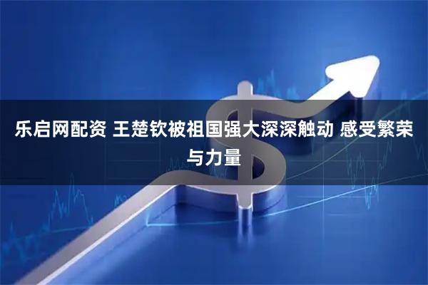 乐启网配资 王楚钦被祖国强大深深触动 感受繁荣与力量