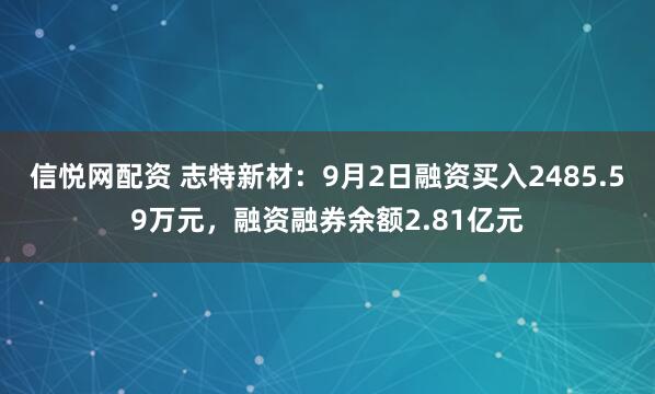 信悦网配资 志特新材：9月2日融资买入2485.59万元，融资融券余额2.81亿元