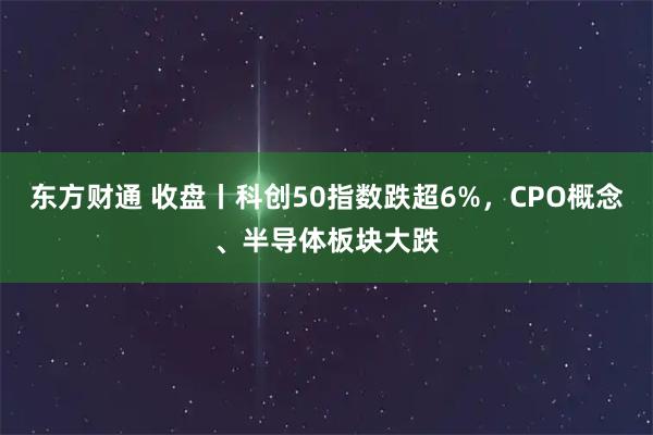 东方财通 收盘丨科创50指数跌超6%，CPO概念、半导体板块大跌
