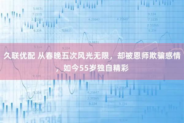 久联优配 从春晚五次风光无限，却被恩师欺骗感情，如今55岁独自精彩