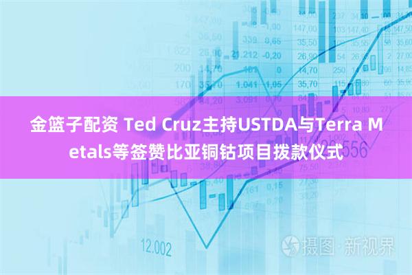 金篮子配资 Ted Cruz主持USTDA与Terra Metals等签赞比亚铜钴项目拨款仪式