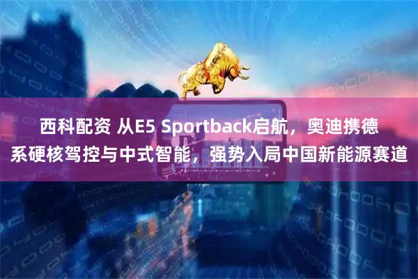 西科配资 从E5 Sportback启航，奥迪携德系硬核驾控与中式智能，强势入局中国新能源赛道
