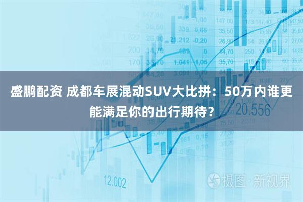 盛鹏配资 成都车展混动SUV大比拼：50万内谁更能满足你的出行期待？