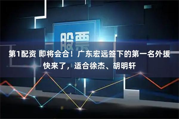 第1配资 即将会合！广东宏远签下的第一名外援快来了，适合徐杰、胡明轩