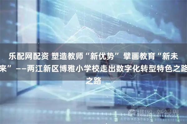 乐配网配资 塑造教师“新优势” 擘画教育“新未来” ——两江新区博雅小学校走出数字化转型特色之路