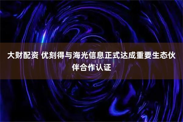 大财配资 优刻得与海光信息正式达成重要生态伙伴合作认证