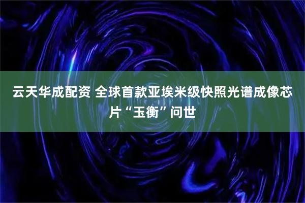 云天华成配资 全球首款亚埃米级快照光谱成像芯片“玉衡”问世