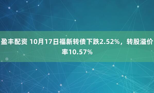 盈丰配资 10月17日福新转债下跌2.52%，转股溢价率10.57%