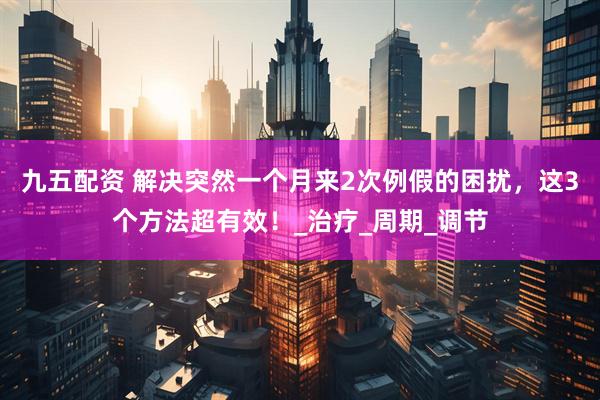 九五配资 解决突然一个月来2次例假的困扰，这3个方法超有效！_治疗_周期_调节