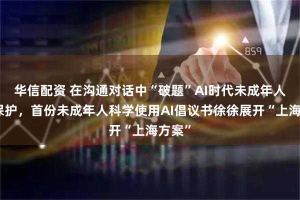 华信配资 在沟通对话中“破题”AI时代未成年人网络保护，首份未成年人科学使用AI倡议书徐徐展开“上海方案”