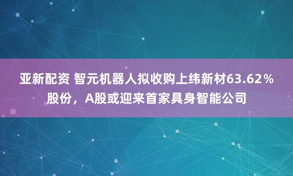 亚新配资 智元机器人拟收购上纬新材63.62％股份，A股或迎来首家具身智能公司