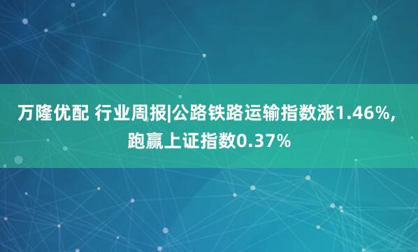 万隆优配 行业周报|公路铁路运输指数涨1.46%, 跑赢上证指数0.37%
