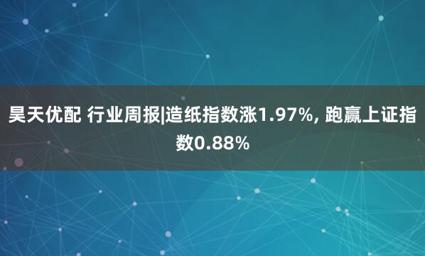 昊天优配 行业周报|造纸指数涨1.97%, 跑赢上证指数0.88%