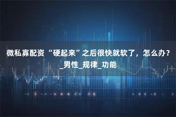 微私寡配资 “硬起来”之后很快就软了，怎么办？_男性_规律_功能