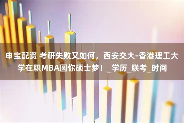 申宝配资 考研失败又如何，西安交大-香港理工大学在职MBA圆你硕士梦！_学历_联考_时间