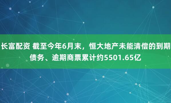 长富配资 截至今年6月末，恒大地产未能清偿的到期债务、逾期商票累计约5501.65亿