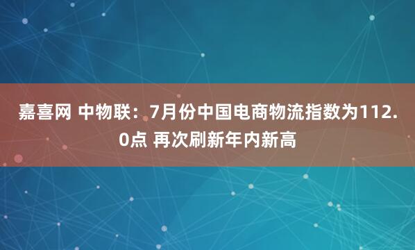 嘉喜网 中物联：7月份中国电商物流指数为112.0点 再次刷新年内新高