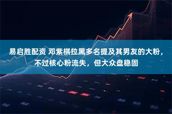 易启胜配资 邓紫棋拉黑多名提及其男友的大粉，不过核心粉流失，但大众盘稳固