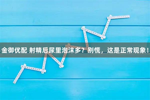 金御优配 射精后尿里泡沫多？别慌，这是正常现象！