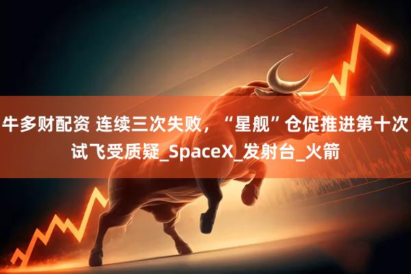 牛多财配资 连续三次失败，“星舰”仓促推进第十次试飞受质疑_SpaceX_发射台_火箭