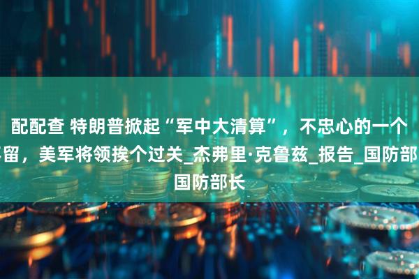 配配查 特朗普掀起“军中大清算”，不忠心的一个不留，美军将领挨个过关_杰弗里·克鲁兹_报告_国防部长