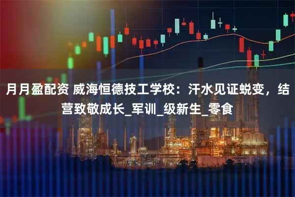 月月盈配资 威海恒德技工学校：汗水见证蜕变，结营致敬成长_军训_级新生_零食