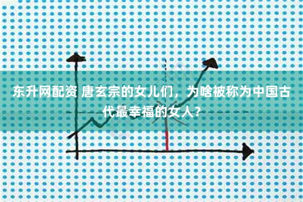 东升网配资 唐玄宗的女儿们，为啥被称为中国古代最幸福的女人？